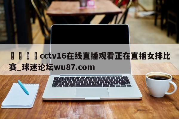 🍢cctv16在线直播观看正在直播女排比赛_球迷论坛wu87.com