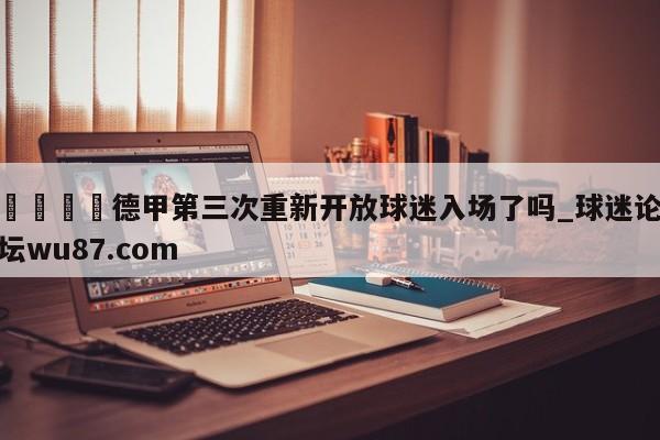 🍢德甲第三次重新开放球迷入场了吗_球迷论坛wu87.com