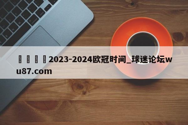 🍢2023-2024欧冠时间_球迷论坛wu87.com