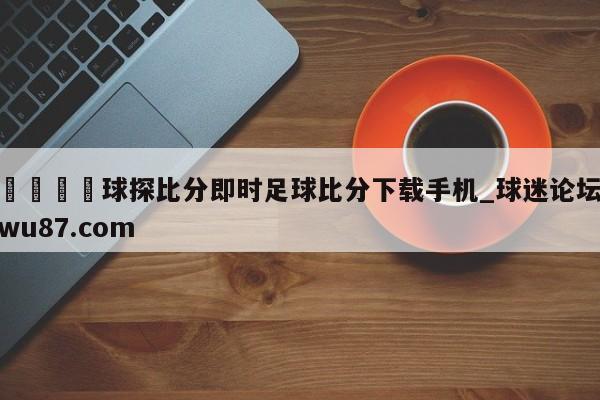 🍢球探比分即时足球比分下载手机_球迷论坛wu87.com