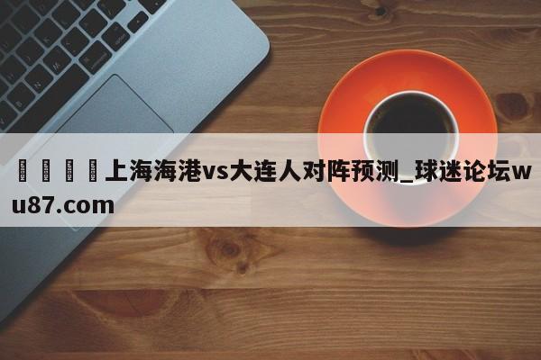 🍢上海海港vs大连人对阵预测_球迷论坛wu87.com