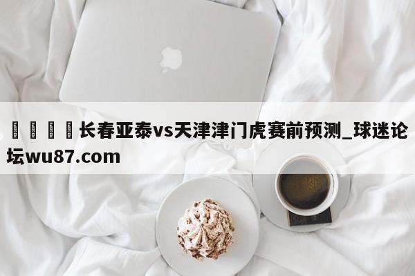 🍢长春亚泰vs天津津门虎赛前预测_球迷论坛wu87.com