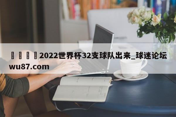 🍢2022世界杯32支球队出来_球迷论坛wu87.com
