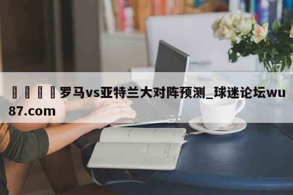 🍢罗马vs亚特兰大对阵预测_球迷论坛wu87.com