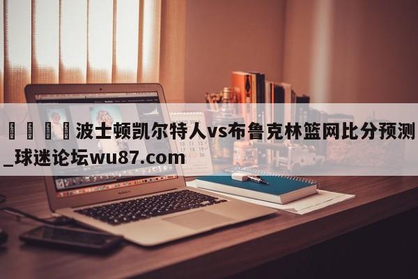 🍢波士顿凯尔特人vs布鲁克林篮网比分预测_球迷论坛wu87.com