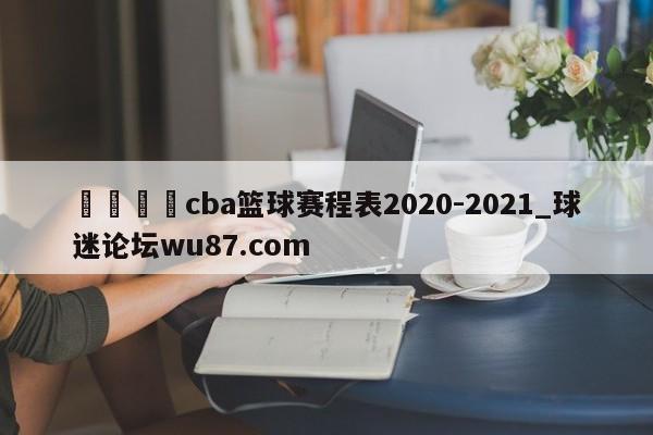 🍢cba篮球赛程表2020-2021_球迷论坛wu87.com