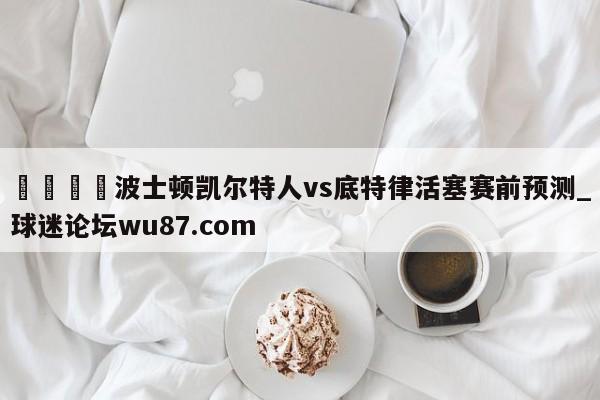 🍢波士顿凯尔特人vs底特律活塞赛前预测_球迷论坛wu87.com