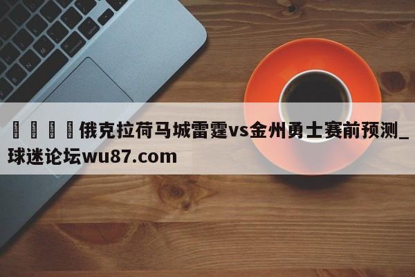 🍢俄克拉荷马城雷霆vs金州勇士赛前预测_球迷论坛wu87.com