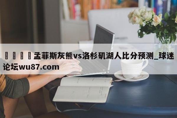 🍢孟菲斯灰熊vs洛杉矶湖人比分预测_球迷论坛wu87.com