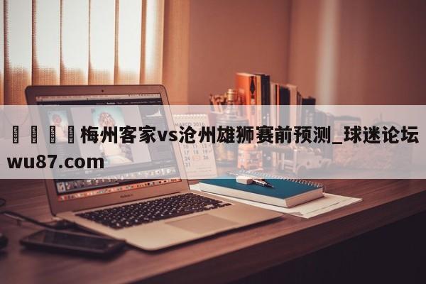 🍢梅州客家vs沧州雄狮赛前预测_球迷论坛wu87.com