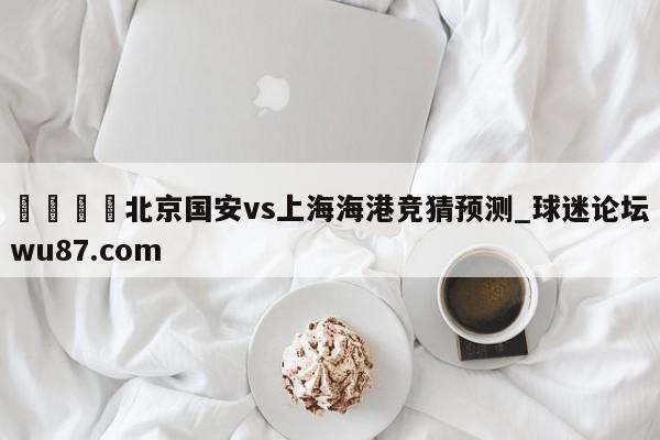 🍢北京国安vs上海海港竞猜预测_球迷论坛wu87.com