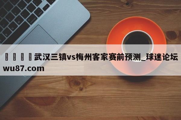 🍢武汉三镇vs梅州客家赛前预测_球迷论坛wu87.com