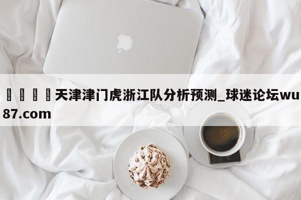 🍢天津津门虎浙江队分析预测_球迷论坛wu87.com