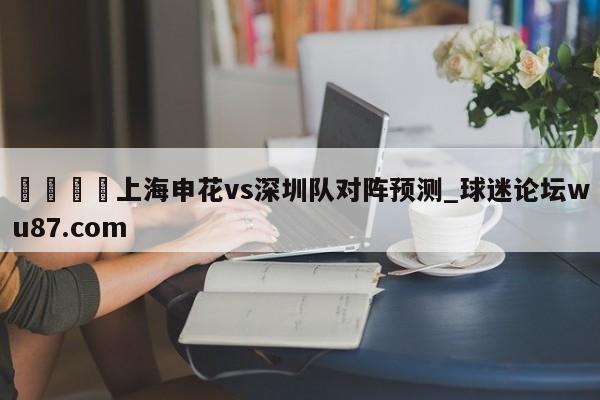 🍢上海申花vs深圳队对阵预测_球迷论坛wu87.com