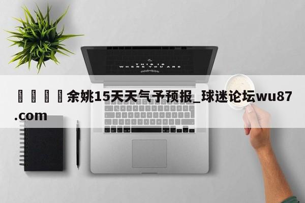 🍢余姚15天天气予预报_球迷论坛wu87.com