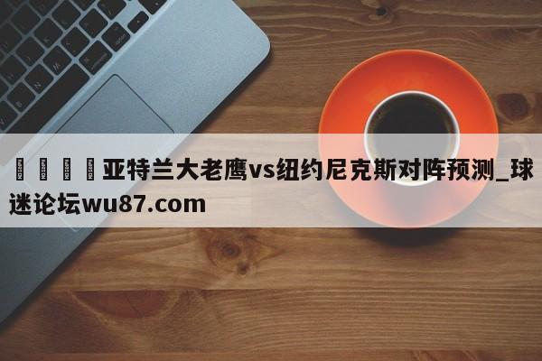 🍢亚特兰大老鹰vs纽约尼克斯对阵预测_球迷论坛wu87.com