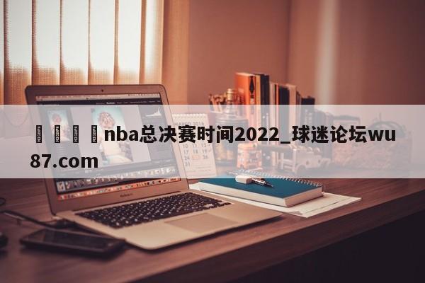 🍢nba总决赛时间2022_球迷论坛wu87.com