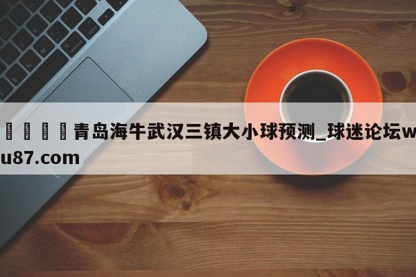 🍢青岛海牛武汉三镇大小球预测_球迷论坛wu87.com