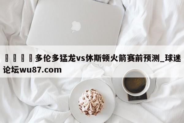 🍢多伦多猛龙vs休斯顿火箭赛前预测_球迷论坛wu87.com