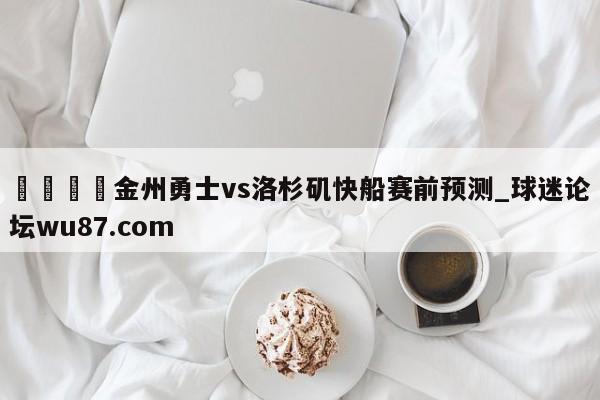 🍢金州勇士vs洛杉矶快船赛前预测_球迷论坛wu87.com