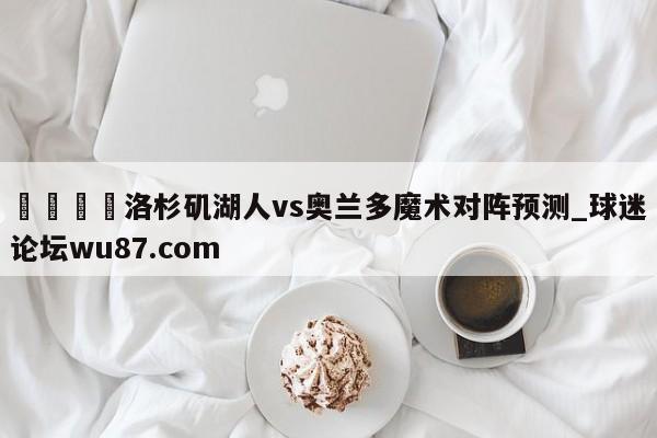 🍢洛杉矶湖人vs奥兰多魔术对阵预测_球迷论坛wu87.com