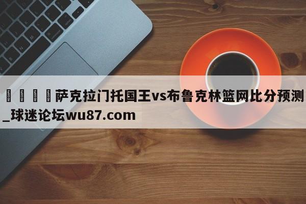 🍢萨克拉门托国王vs布鲁克林篮网比分预测_球迷论坛wu87.com
