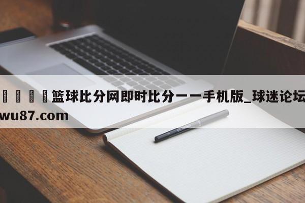 🍢篮球比分网即时比分一一手机版_球迷论坛wu87.com