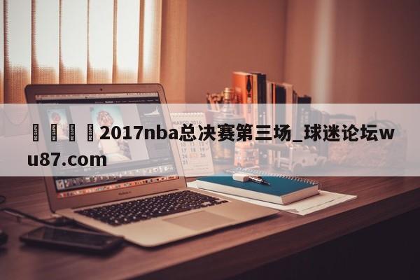 🍢2017nba总决赛第三场_球迷论坛wu87.com