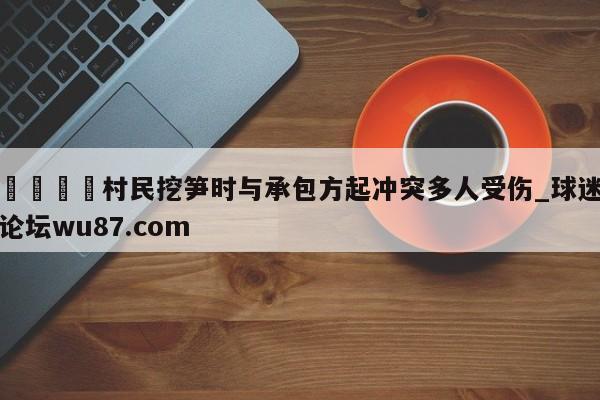 🍢村民挖笋时与承包方起冲突多人受伤_球迷论坛wu87.com