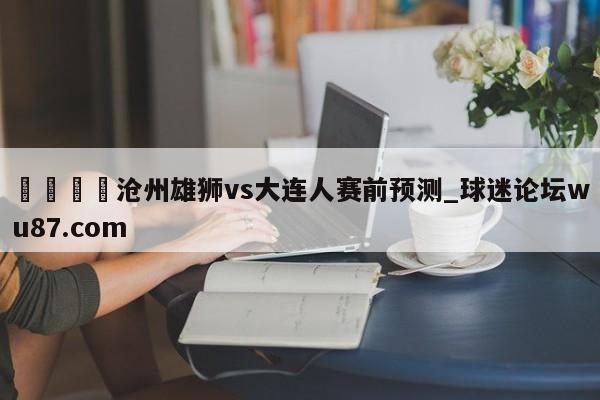 🍢沧州雄狮vs大连人赛前预测_球迷论坛wu87.com