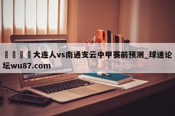 🍢大连人vs南通支云中甲赛前预测_球迷论坛wu87.com