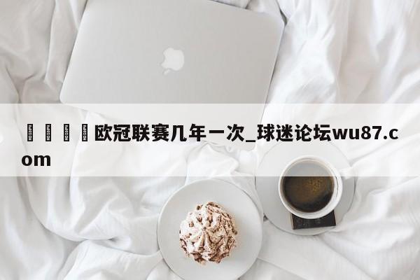 🍢欧冠联赛几年一次_球迷论坛wu87.com