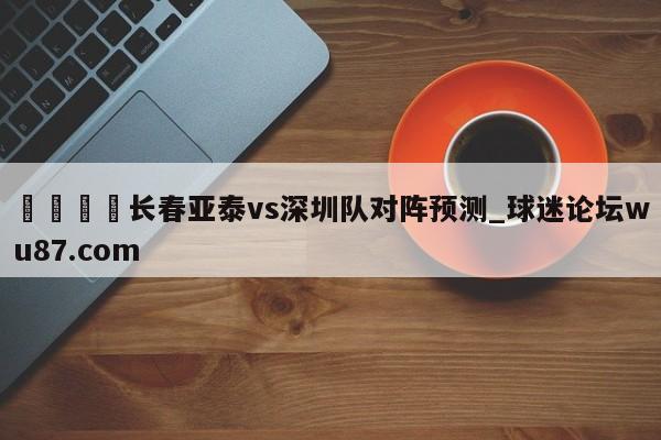 🍢长春亚泰vs深圳队对阵预测_球迷论坛wu87.com