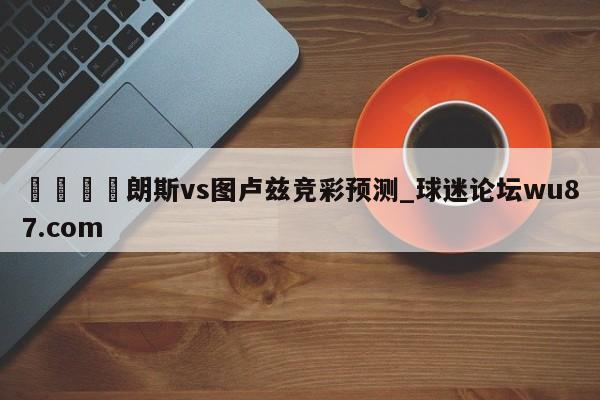 🍢朗斯vs图卢兹竞彩预测_球迷论坛wu87.com