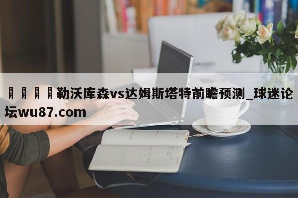 🍢勒沃库森vs达姆斯塔特前瞻预测_球迷论坛wu87.com