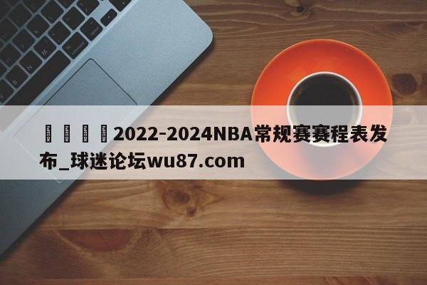 🍢2022-2024NBA常规赛赛程表发布_球迷论坛wu87.com