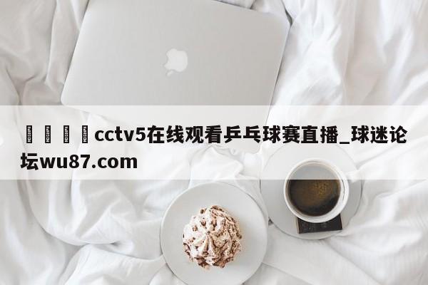 🍢cctv5在线观看乒乓球赛直播_球迷论坛wu87.com