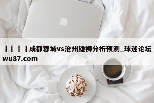 🍢成都蓉城vs沧州雄狮分析预测_球迷论坛wu87.com