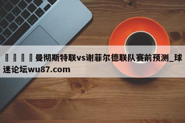 🍢曼彻斯特联vs谢菲尔德联队赛前预测_球迷论坛wu87.com