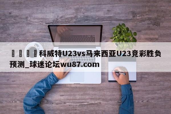 🍢科威特U23vs马来西亚U23竞彩胜负预测_球迷论坛wu87.com