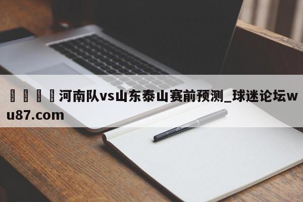 🍢河南队vs山东泰山赛前预测_球迷论坛wu87.com