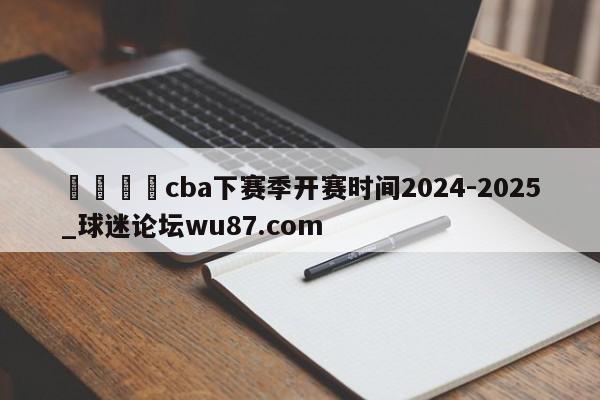 🍢cba下赛季开赛时间2024-2025_球迷论坛wu87.com