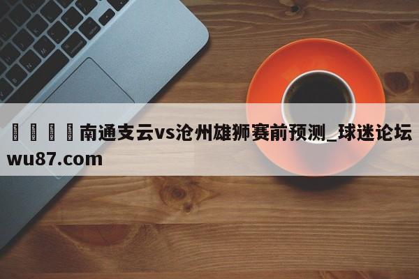 🍢南通支云vs沧州雄狮赛前预测_球迷论坛wu87.com
