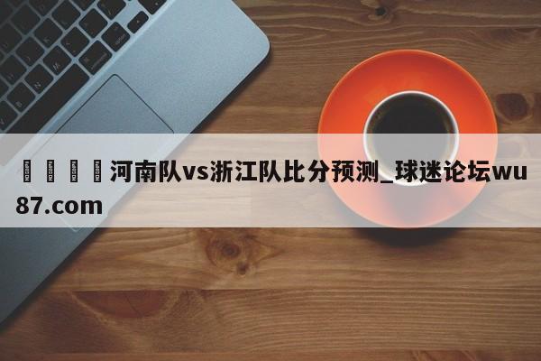 🍢河南队vs浙江队比分预测_球迷论坛wu87.com