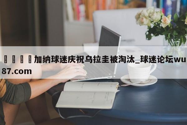 🍢加纳球迷庆祝乌拉圭被淘汰_球迷论坛wu87.com