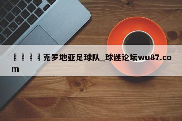 🍢克罗地亚足球队_球迷论坛wu87.com
