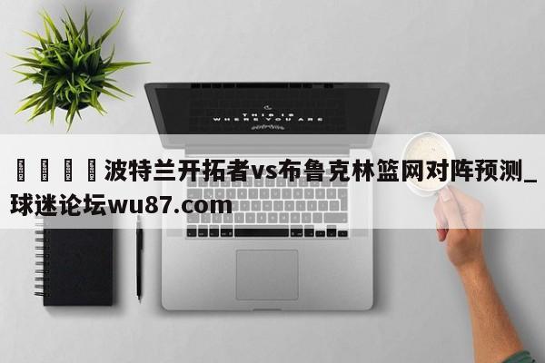 🍢波特兰开拓者vs布鲁克林篮网对阵预测_球迷论坛wu87.com