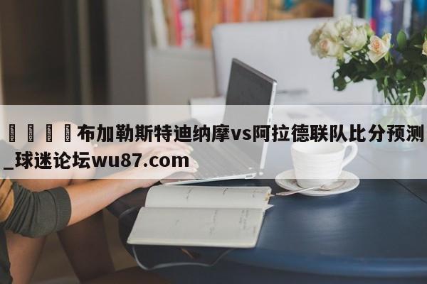 🍢布加勒斯特迪纳摩vs阿拉德联队比分预测_球迷论坛wu87.com