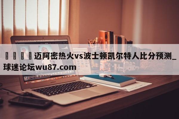 🍢迈阿密热火vs波士顿凯尔特人比分预测_球迷论坛wu87.com