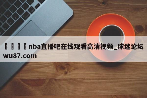 🍢nba直播吧在线观看高清视频_球迷论坛wu87.com